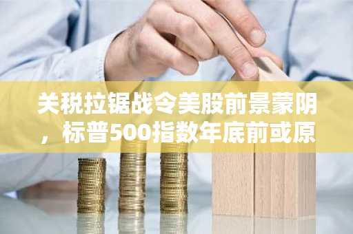 关税拉锯战令美股前景蒙阴，标普500指数年底前或原地踏步