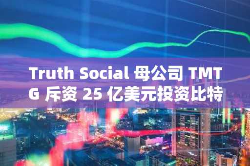 Truth Social 母公司 TMTG 斥资 25 亿美元投资比特币，标志着其将大力推进金融科技