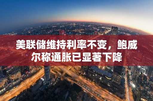 美联储维持利率不变，鲍威尔称通胀已显著下降
