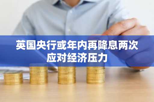 英国央行或年内再降息两次应对经济压力