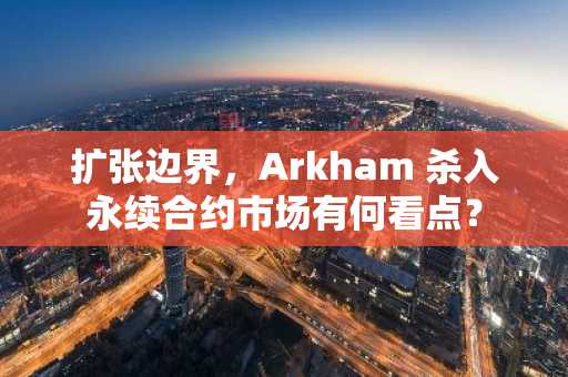 扩张边界，Arkham 杀入永续合约市场有何看点？