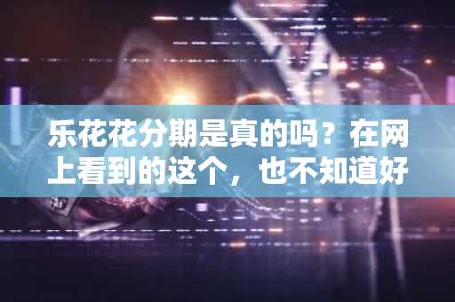 乐花花分期是真的吗？在网上看到的这个，也不知道好不好。