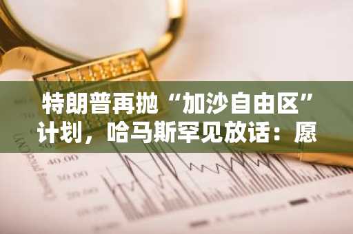特朗普再抛“加沙自由区”计划，哈马斯罕见放话：愿交权换停火