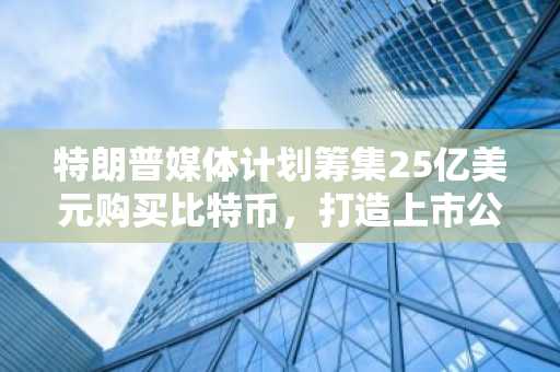 特朗普媒体计划筹集25亿美元购买比特币，打造上市公司最大加密资产储备