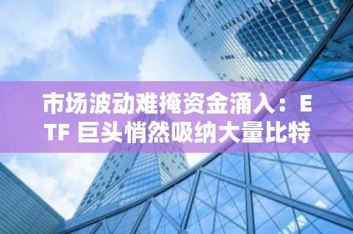 市场波动难掩资金涌入：ETF 巨头悄然吸纳大量比特币和以太坊