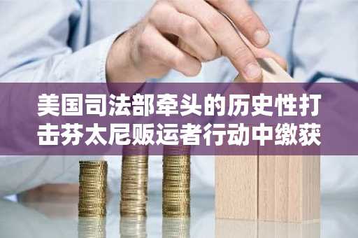 美国司法部牵头的历史性打击芬太尼贩运者行动中缴获超过 2 亿美元资产