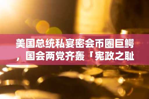 美国总统私宴密会币圈巨鳄，国会两党齐轰「宪政之耻」