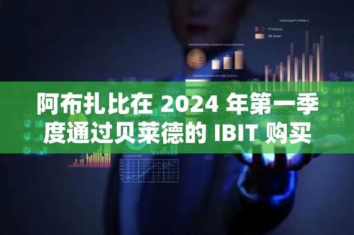 阿布扎比在 2024 年第一季度通过贝莱德的 IBIT 购买了更多比特币