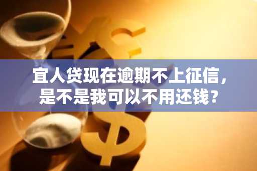 宜人贷现在逾期不上征信，是不是我可以不用还钱？