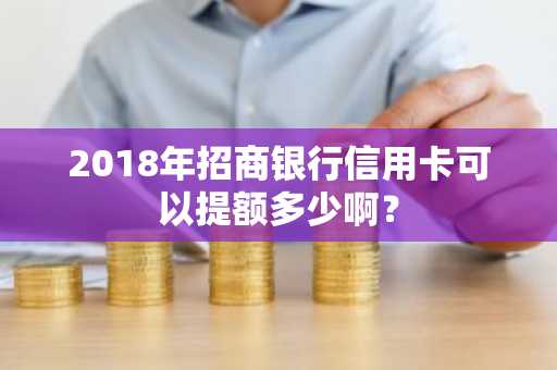 2018年招商银行信用卡可以提额多少啊？