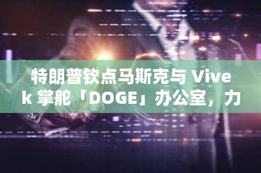 特朗普钦点马斯克与 Vivek 掌舵「DOGE」办公室，力推政府机构削减和重组