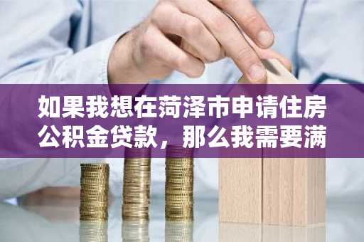 如果我想在菏泽市申请住房公积金贷款，那么我需要满足的条件应该有什么呢？