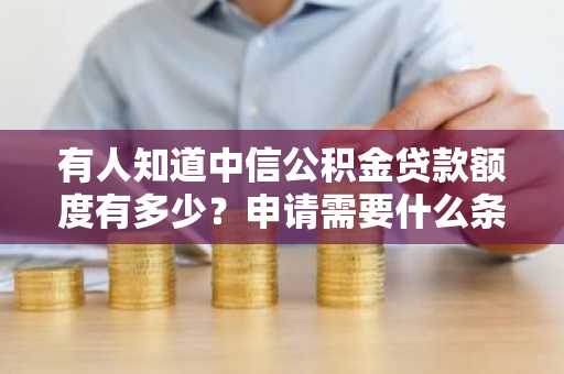 有人知道中信公积金贷款额度有多少？申请需要什么条件？