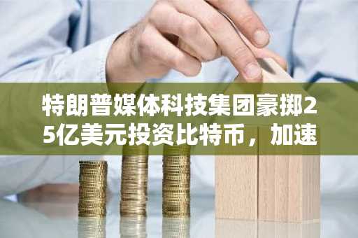 特朗普媒体科技集团豪掷25亿美元投资比特币，加速布局金融科技领域