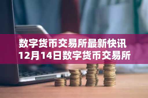 数字货币交易所最新快讯 12月14日数字货币交易所快讯汇总