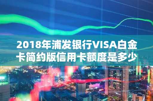 2018年浦发银行VISA白金卡简约版信用卡额度是多少啊？
