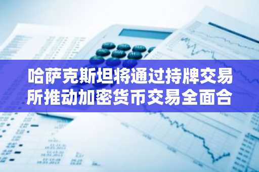 哈萨克斯坦将通过持牌交易所推动加密货币交易全面合法化