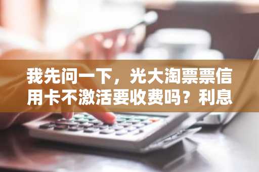 我先问一下，光大淘票票信用卡不激活要收费吗？利息怎么算啊？