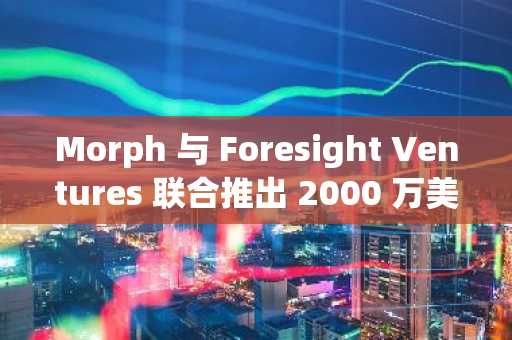 Morph 与 Foresight Ventures 联合推出 2000 万美元生态基金，用于早期消费级区块链项目
