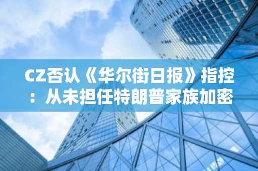 CZ否认《华尔街日报》指控：从未担任特朗普家族加密项目中间人
