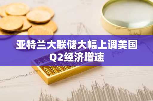 亚特兰大联储大幅上调美国Q2经济增速