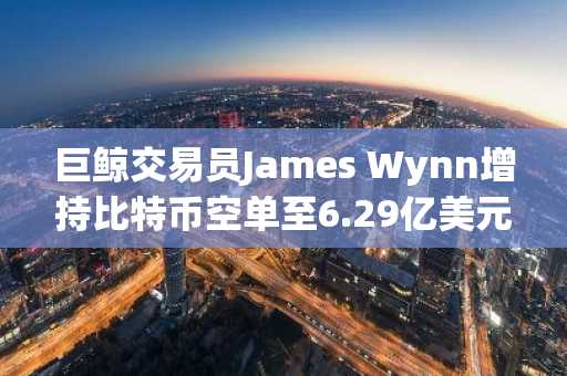 巨鲸交易员James Wynn增持比特币空单至6.29亿美元
