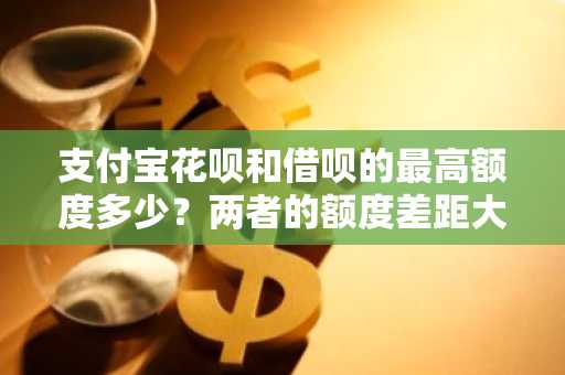 支付宝花呗和借呗的最高额度多少？两者的额度差距大吗？