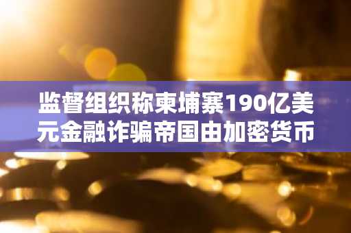 监督组织称柬埔寨190亿美元金融诈骗帝国由加密货币驱动