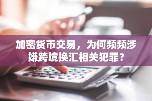 加密货币交易，为何频频涉嫌跨境换汇相关犯罪？