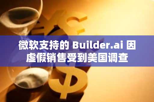 微软支持的 Builder.ai 因虚假销售受到美国调查