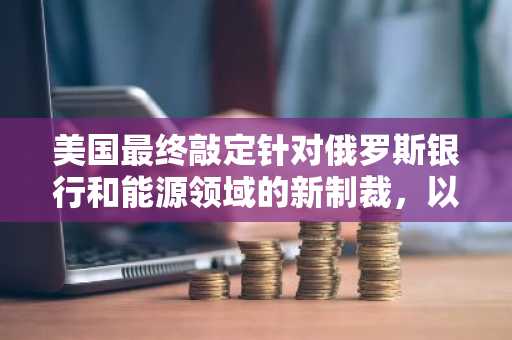 美国最终敲定针对俄罗斯银行和能源领域的新制裁，以推动乌克兰和平进程