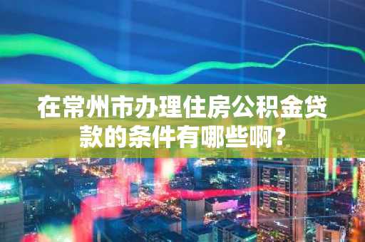 在常州市办理住房公积金贷款的条件有哪些啊？