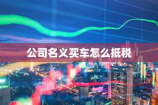公司名义买车怎么抵税