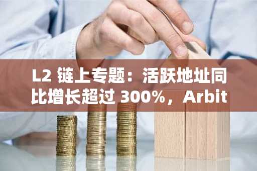 L2 链上专题：活跃地址同比增长超过 300%，Arbitrum 占以太坊 TPS 的 55% 以上