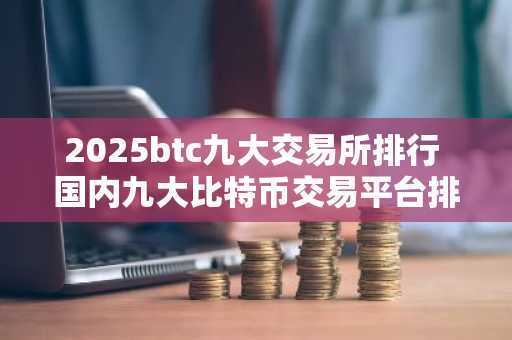 2025btc九大交易所排行 国内九大比特币交易平台排行
