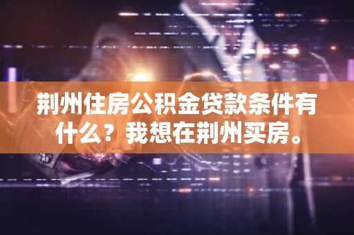 荆州住房公积金贷款条件有什么？我想在荆州买房。