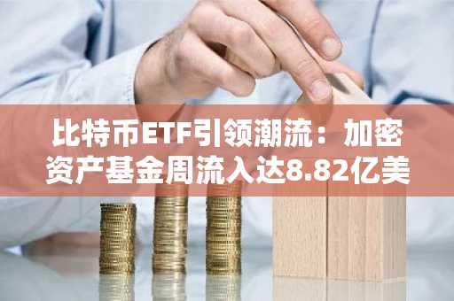 比特币ETF引领潮流：加密资产基金周流入达8.82亿美元