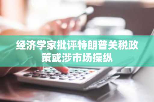 经济学家批评特朗普关税政策或涉市场操纵