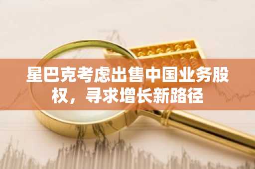 星巴克考虑出售中国业务股权，寻求增长新路径