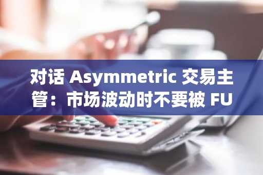 对话 Asymmetric 交易主管：市场波动时不要被 FUD，经济正在逐步恢复