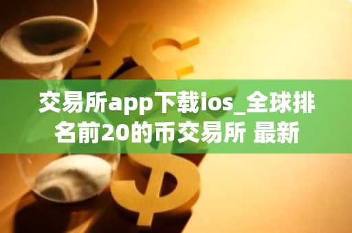 交易所app下载ios_全球排名前20的币交易所 最新