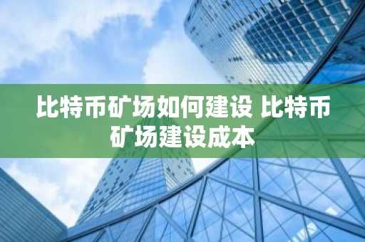 比特币矿场如何建设 比特币矿场建设成本