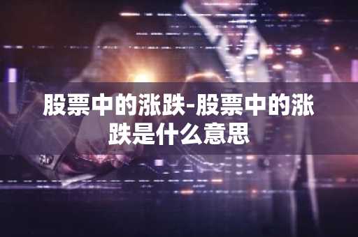 股票中的涨跌-股票中的涨跌是什么意思