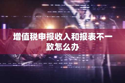 增值税申报收入和报表不一致怎么办