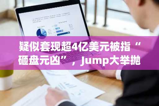疑似套现超4亿美元被指“砸盘元凶”，Jump大举抛售意欲何为？