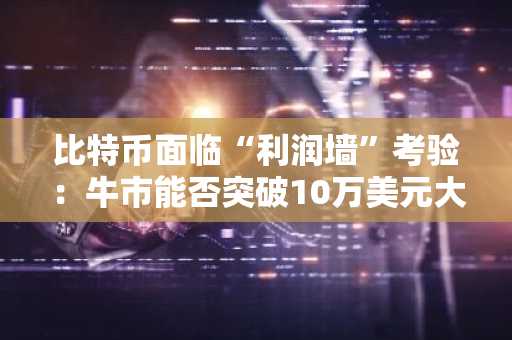 比特币面临“利润墙”考验：牛市能否突破10万美元大关？