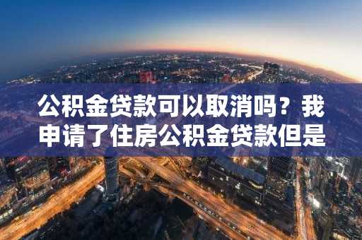 公积金贷款可以取消吗？我申请了住房公积金贷款但是现在需要取消。