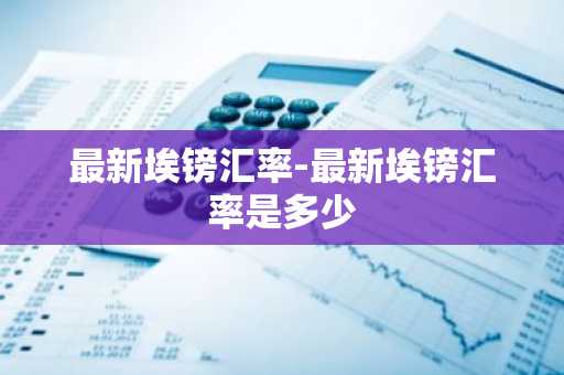 最新埃镑汇率-最新埃镑汇率是多少