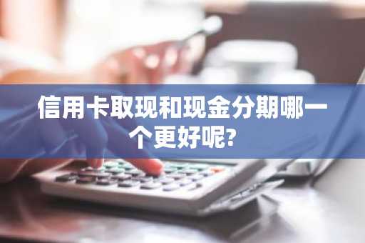 信用卡取现和现金分期哪一个更好呢?