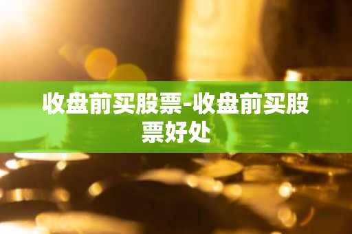 收盘前买股票-收盘前买股票好处
